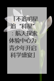 不追明星追“科星”：航天探索体验中心为青少年开启科学盛宴