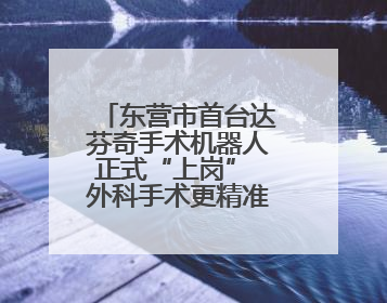 东营市首台达芬奇手术机器人正式“上岗” 外科手术更精准更安全