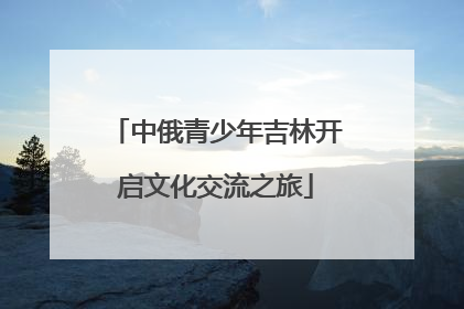 中俄青少年吉林开启文化交流之旅