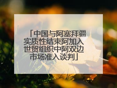 中国与阿塞拜疆实质性结束阿加入世贸组织中阿双边市场准入谈判