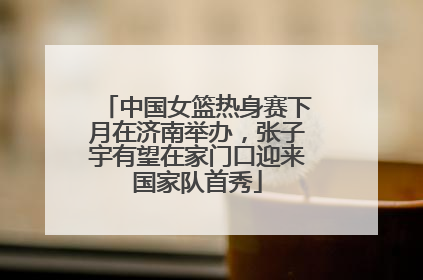 中国女篮热身赛下月在济南举办，张子宇有望在家门口迎来国家队首秀