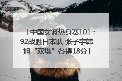 中国女篮热身赛101∶92战胜日本队 张子宇韩旭“双塔”各得18分