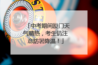 中考期间厦门天气晴热，考生请注意防暑降温！