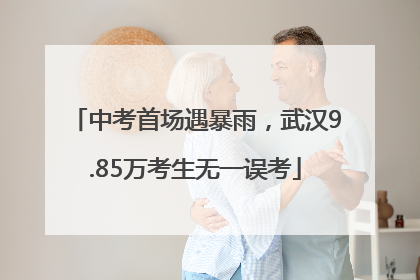 中考首场遇暴雨，武汉9.85万考生无一误考