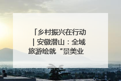 乡村振兴在行动｜安徽潜山：全域旅游绘就“景美业兴民富”新画卷