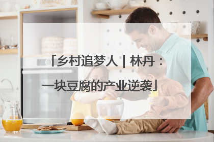 乡村追梦人｜林丹：一块豆腐的产业逆袭