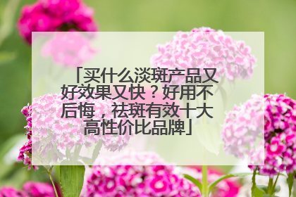 买什么淡斑产品又好效果又快？好用不后悔，祛斑有效十大高性价比品牌