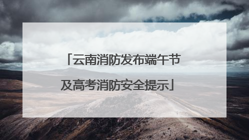 云南消防发布端午节及高考消防安全提示