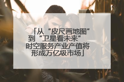 从“皮尺画地图”到“卫星看未来” 时空服务产业产值将形成万亿级市场