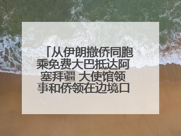 从伊朗撤侨同胞乘免费大巴抵达阿塞拜疆 大使馆领事和侨领在边境口岸迎接