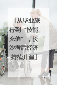 从毕业旅行到“技能充值”，长沙考后经济持续升温