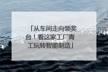从车间走向领奖台！看这家工厂青工玩转智能制造