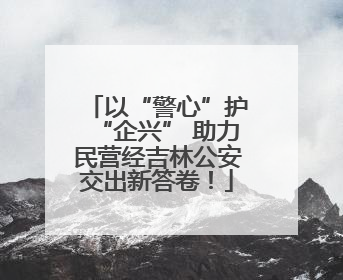 以“警心”护“企兴” 助力民营经吉林公安交出新答卷！