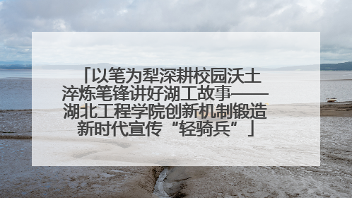 以笔为犁深耕校园沃土 淬炼笔锋讲好湖工故事——湖北工程学院创新机制锻造新时代宣传“轻骑兵”