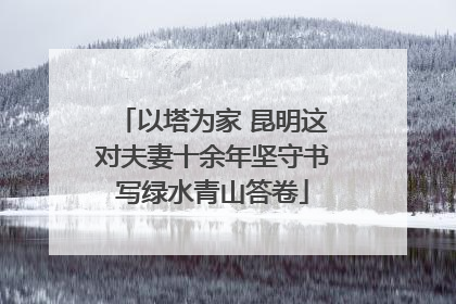 以塔为家 昆明这对夫妻十余年坚守书写绿水青山答卷