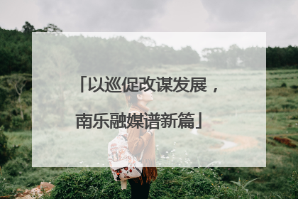 以巡促改谋发展，南乐融媒谱新篇