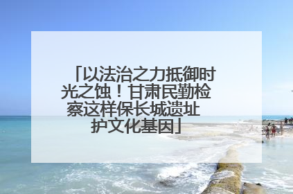 以法治之力抵御时光之蚀！甘肃民勤检察这样保长城遗址 护文化基因