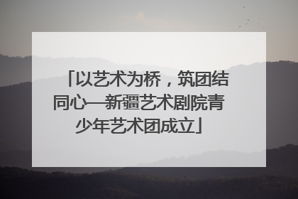 以艺术为桥，筑团结同心—新疆艺术剧院青少年艺术团成立