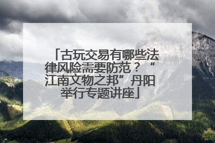 古玩交易有哪些法律风险需要防范？“江南文物之邦”丹阳举行专题讲座