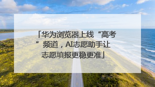 华为浏览器上线“高考”频道，AI志愿助手让志愿填报更稳更准