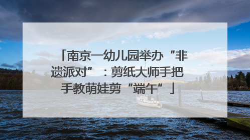 南京一幼儿园举办“非遗派对”：剪纸大师手把手教萌娃剪“端午”