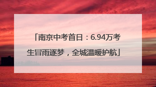 南京中考首日：6.94万考生冒雨逐梦，全城温暖护航