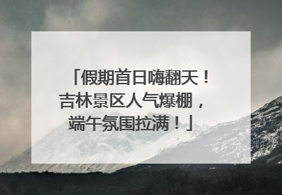 假期首日嗨翻天！吉林景区人气爆棚，端午氛围拉满！