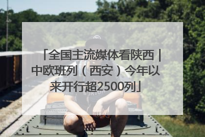 全国主流媒体看陕西｜中欧班列（西安）今年以来开行超2500列