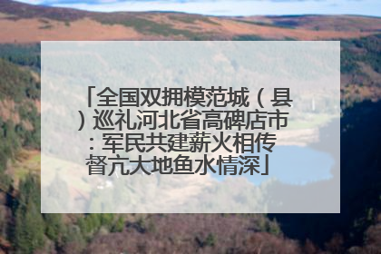 全国双拥模范城（县）巡礼河北省高碑店市：军民共建薪火相传 督亢大地鱼水情深