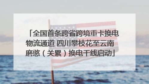 全国首条跨省跨境重卡换电物流通道 四川攀枝花至云南磨憨（关累）换电干线启动