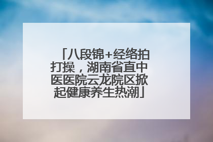 八段锦+经络拍打操，湖南省直中医医院云龙院区掀起健康养生热潮