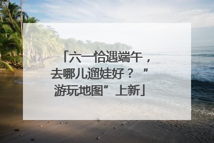 六一恰遇端午，去哪儿遛娃好？“游玩地图”上新