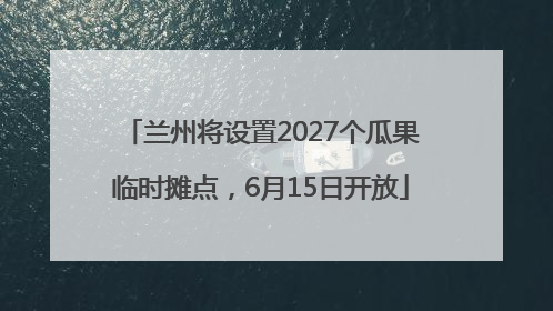 兰州将设置2027个瓜果临时摊点，6月15日开放