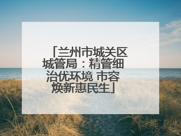 兰州市城关区城管局：精管细治优环境 市容焕新惠民生
