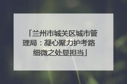 兰州市城关区城市管理局：凝心聚力护考路 细微之处显担当