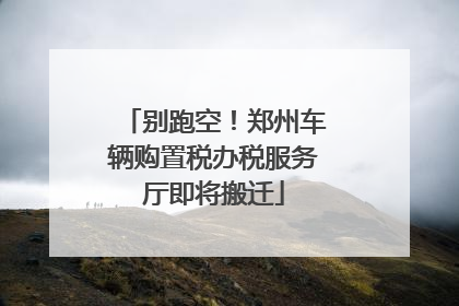 别跑空！郑州车辆购置税办税服务厅即将搬迁