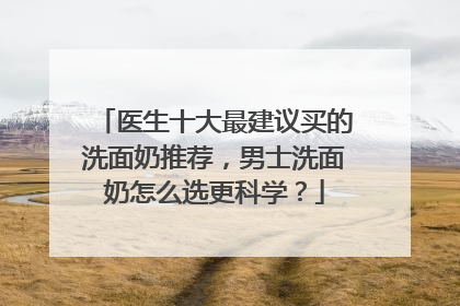 医生十大最建议买的洗面奶推荐，男士洗面奶怎么选更科学？