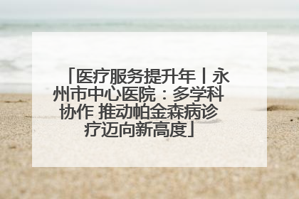 医疗服务提升年丨永州市中心医院：多学科协作 推动帕金森病诊疗迈向新高度