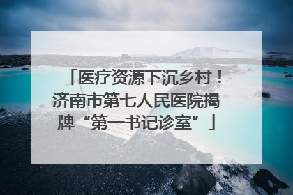 医疗资源下沉乡村！济南市第七人民医院揭牌“第一书记诊室”