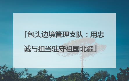 包头边境管理支队：用忠诚与担当驻守祖国北疆