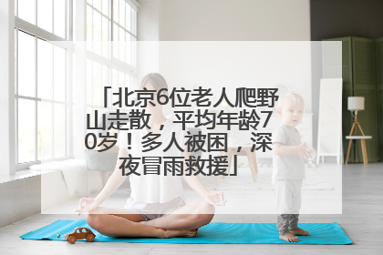 北京6位老人爬野山走散，平均年龄70岁！多人被困，深夜冒雨救援