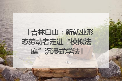 吉林白山：新就业形态劳动者走进“模拟法庭”沉浸式学法