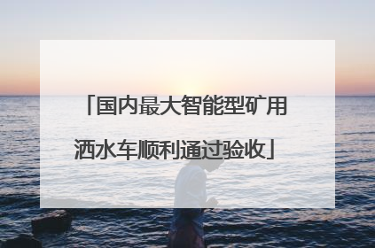 国内最大智能型矿用洒水车顺利通过验收