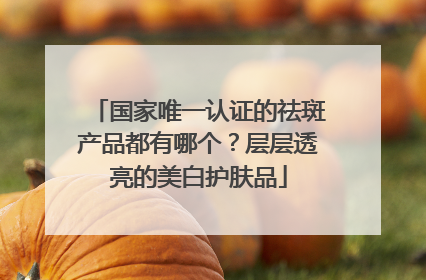 国家唯一认证的祛斑产品都有哪个？层层透亮的美白护肤品