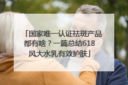 国家唯一认证祛斑产品都有啥？一篇总结618风大水乳有效护肤