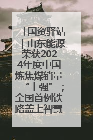 国资驿站｜山东能源荣获2024年度中国炼焦煤销量“十强”；全国首例铁路盖上智慧物流园钢结构主体完工