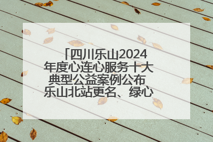 四川乐山2024年度心连心服务十大典型公益案例公布 乐山北站更名、绿心路井盖治理等上榜