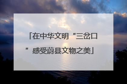 在中华文明“三岔口”感受蔚县文物之美