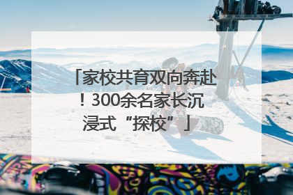 家校共育双向奔赴！300余名家长沉浸式“探校”