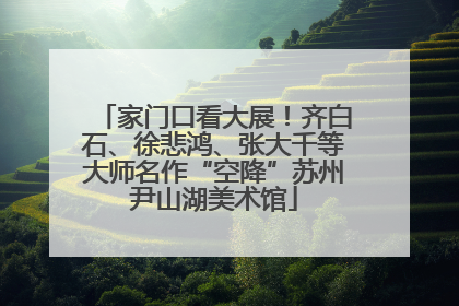 家门口看大展！齐白石、徐悲鸿、张大千等大师名作“空降”苏州尹山湖美术馆